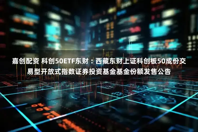 嘉创配资 科创50ETF东财 : 西藏东财上证科创板50成份交易型开放式指数证券投资基金基金份额发售公告