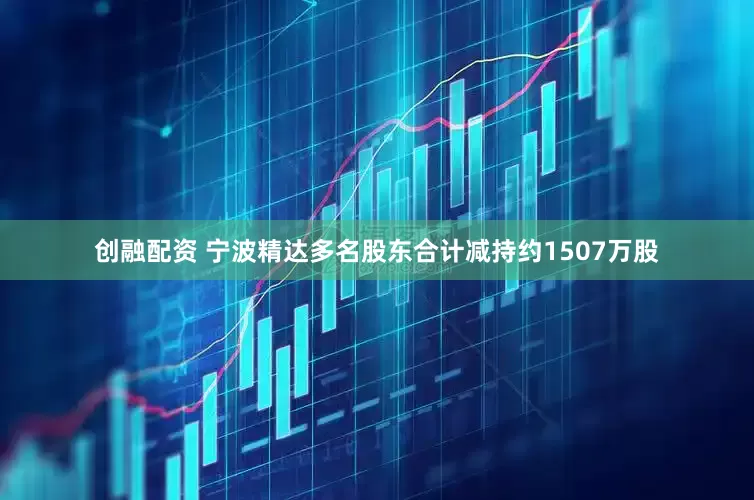 创融配资 宁波精达多名股东合计减持约1507万股