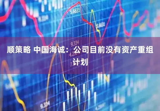 顺策略 中国海诚：公司目前没有资产重组计划