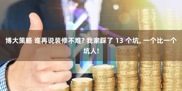 博大策略 谁再说装修不难? 我家踩了 13 个坑, 一个比一个坑人!