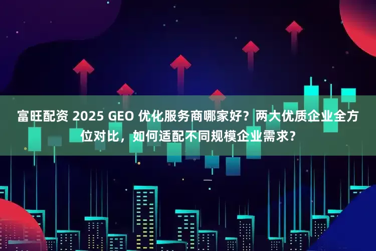 富旺配资 2025 GEO 优化服务商哪家好？两大优质企业全方位对比，如何适配不同规模企业需求？