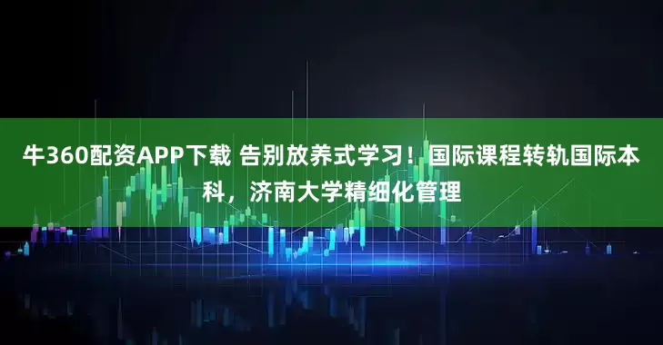 牛360配资APP下载 告别放养式学习!国际课程转轨国际本科,济南大学精细化管理