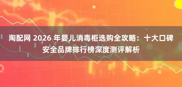 淘配网 2026 年婴儿消毒柜选购全攻略：十大口碑安全品牌排行榜深度测评解析
