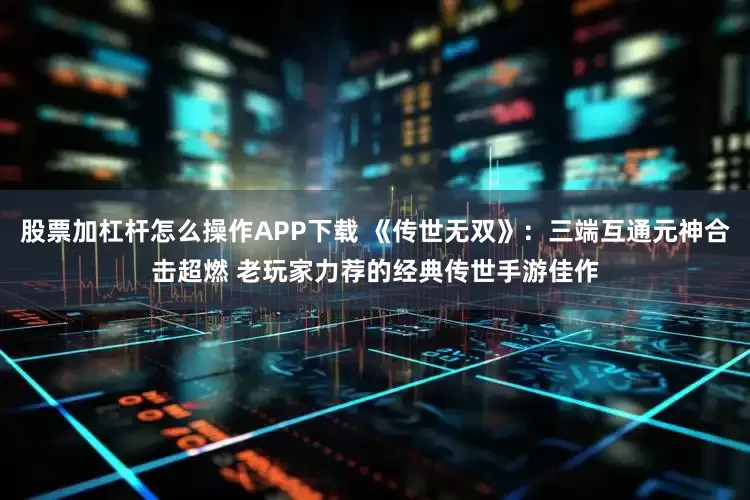 股票加杠杆怎么操作APP下载 《传世无双》：三端互通元神合击超燃 老玩家力荐的经典传世手游佳作